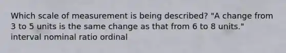 Which scale of measurement is being described? "A change from 3 to 5 units is the same change as that from 6 to 8 units." interval nominal ratio ordinal