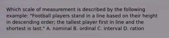 Which scale of measurement is described by the following example: "Football players stand in a line based on their height in descending order; the tallest player first in line and the shortest is last." A. nominal B. ordinal C. interval D. ration