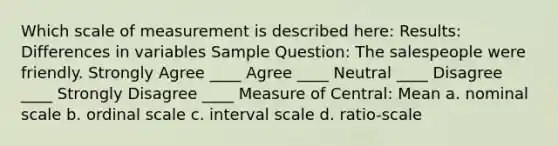 Which scale of measurement is described here: Results: Differences in variables Sample Question: The salespeople were friendly. Strongly Agree ____ Agree ____ Neutral ____ Disagree ____ Strongly Disagree ____ Measure of Central: Mean a. nominal scale b. ordinal scale c. interval scale d. ratio-scale