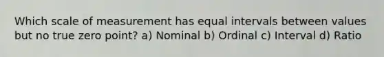 Which scale of measurement has equal intervals between values but no true zero point? a) Nominal b) Ordinal c) Interval d) Ratio