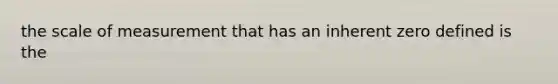 the scale of measurement that has an inherent zero defined is the