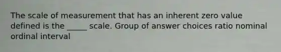 The scale of measurement that has an inherent zero value defined is the _____ scale. Group of answer choices ratio nominal ordinal interval