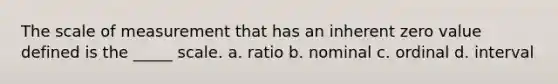 The scale of measurement that has an inherent zero value defined is the _____ scale. a. ratio b. nominal c. ordinal d. interval