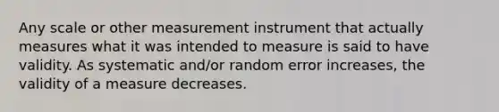 Any scale or other measurement instrument that actually measures what it was intended to measure is said to have validity. As systematic and/or random error increases, the validity of a measure decreases.