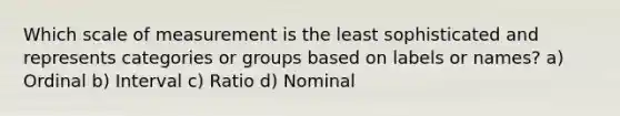 Which scale of measurement is the least sophisticated and represents categories or groups based on labels or names? a) Ordinal b) Interval c) Ratio d) Nominal