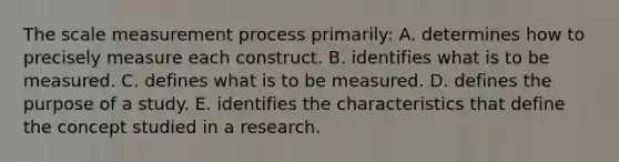 The scale measurement process primarily: A. determines how to precisely measure each construct. B. identifies what is to be measured. C. defines what is to be measured. D. defines the purpose of a study. E. identifies the characteristics that define the concept studied in a research.