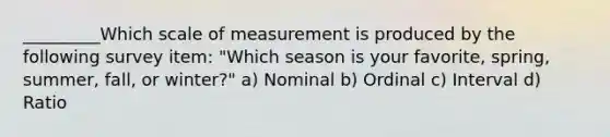 _________Which scale of measurement is produced by the following survey item: "Which season is your favorite, spring, summer, fall, or winter?" a) Nominal b) Ordinal c) Interval d) Ratio