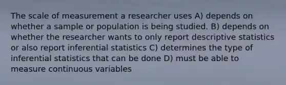 The scale of measurement a researcher uses A) depends on whether a sample or population is being studied. B) depends on whether the researcher wants to only report descriptive statistics or also report inferential statistics C) determines the type of inferential statistics that can be done D) must be able to measure continuous variables