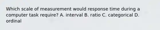 Which scale of measurement would response time during a computer task require? A. interval B. ratio C. categorical D. ordinal