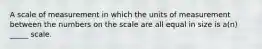 A scale of measurement in which the units of measurement between the numbers on the scale are all equal in size is a(n) _____ scale.