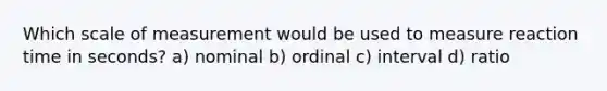 Which scale of measurement would be used to measure reaction time in seconds? a) nominal b) ordinal c) interval d) ratio