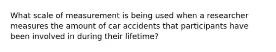 What scale of measurement is being used when a researcher measures the amount of car accidents that participants have been involved in during their lifetime?