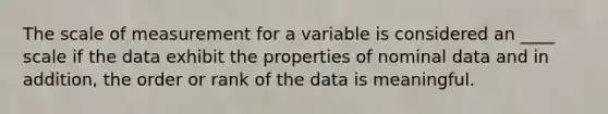 The scale of measurement for a variable is considered an ____ scale if the data exhibit the properties of nominal data and in addition, the order or rank of the data is meaningful.