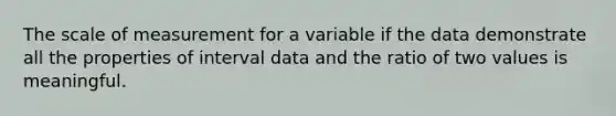 The scale of measurement for a variable if the data demonstrate all the properties of interval data and the ratio of two values is meaningful.