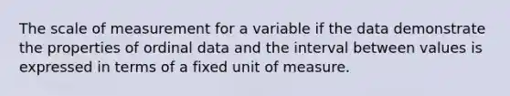 The scale of measurement for a variable if the data demonstrate the properties of ordinal data and the interval between values is expressed in terms of a fixed unit of measure.