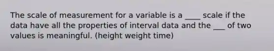 The scale of measurement for a variable is a ____ scale if the data have all the properties of interval data and the ___ of two values is meaningful. (height weight time)