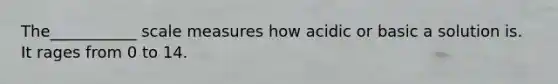 The___________ scale measures how acidic or basic a solution is. It rages from 0 to 14.