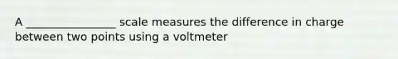 A ________________ scale measures the difference in charge between two points using a voltmeter