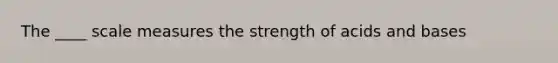 The ____ scale measures the strength of acids and bases