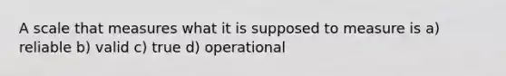 A scale that measures what it is supposed to measure is a) reliable b) valid c) true d) operational