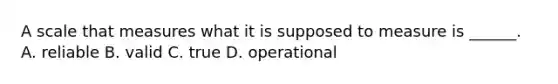A scale that measures what it is supposed to measure is ______. A. reliable B. valid C. true D. operational
