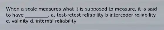 When a scale measures what it is supposed to measure, it is said to have __________. a. test-retest reliability b intercoder reliability c. validity d. internal reliability