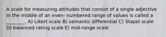 A scale for measuring attitudes that consist of a single adjective in the middle of an even- numbered range of values is called a ________. A) Likert scale B) semantic differential C) Stapel scale D) balanced rating scale E) mid-range scale