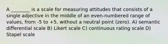 A ________ is a scale for measuring attitudes that consists of a single adjective in the middle of an even-numbered range of values, from -5 to +5, without a neutral point (zero). A) semantic differential scale B) Likert scale C) continuous rating scale D) Stapel scale