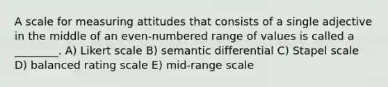 A scale for measuring attitudes that consists of a single adjective in the middle of an even-numbered range of values is called a ________. A) Likert scale B) semantic differential C) Stapel scale D) balanced rating scale E) mid-range scale