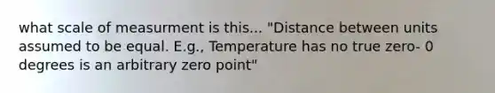 what scale of measurment is this... "Distance between units assumed to be equal. E.g., Temperature has no true zero- 0 degrees is an arbitrary zero point"