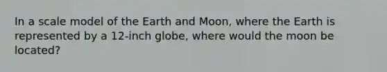 In a scale model of the Earth and Moon, where the Earth is represented by a 12-inch globe, where would the moon be located?