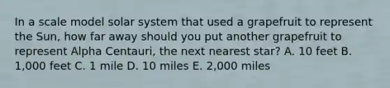 In a scale model solar system that used a grapefruit to represent the Sun, how far away should you put another grapefruit to represent Alpha Centauri, the next nearest star? A. 10 feet B. 1,000 feet C. 1 mile D. 10 miles E. 2,000 miles