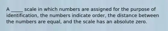 A _____ scale in which numbers are assigned for the purpose of identification, the numbers indicate order, the distance between the numbers are equal, and the scale has an absolute zero.