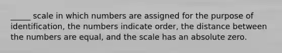 _____ scale in which numbers are assigned for the purpose of identification, the numbers indicate order, the distance between the numbers are equal, and the scale has an absolute zero.