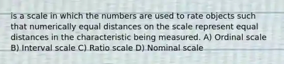 is a scale in which the numbers are used to rate objects such that numerically equal distances on the scale represent equal distances in the characteristic being measured. A) Ordinal scale B) Interval scale C) Ratio scale D) Nominal scale