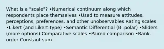 What is a "scale"? •Numerical continuum along which respondents place themselves •Used to measure attitudes, perceptions, preferences, and other unobservables Rating scales •Likert (and Likert-type) •Semantic Differential (Bi-polar) •Sliders (more options) Comparative scales •Paired comparison •Rank-order Constant sum