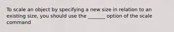 To scale an object by specifying a new size in relation to an existing size, you should use the _______ option of the scale command