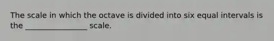 The scale in which the octave is divided into six equal intervals is the ________________ scale.