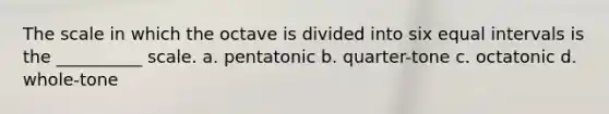 The scale in which the octave is divided into six equal intervals is the __________ scale. a. pentatonic b. quarter-tone c. octatonic d. whole-tone