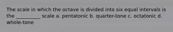 The scale in which the octave is divided into six equal intervals is the __________ scale a. pentatonic b. quarter-tone c. octatonic d. whole-tone