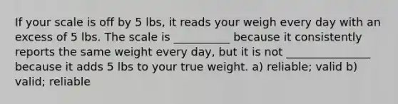 If your scale is off by 5 lbs, it reads your weigh every day with an excess of 5 lbs. The scale is __________ because it consistently reports the same weight every day, but it is not _______________ because it adds 5 lbs to your true weight. a) reliable; valid b) valid; reliable