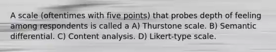 A scale (oftentimes with five points) that probes depth of feeling among respondents is called a A) Thurstone scale. B) Semantic differential. C) Content analysis. D) Likert-type scale.