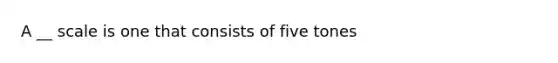 A __ scale is one that consists of five tones