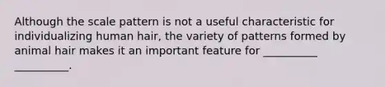 Although the scale pattern is not a useful characteristic for individualizing human hair, the variety of patterns formed by animal hair makes it an important feature for __________ __________.