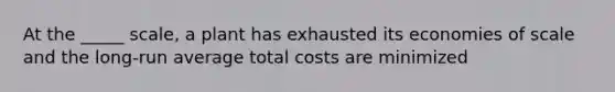 At the _____ scale, a plant has exhausted its economies of scale and the long-run average total costs are minimized