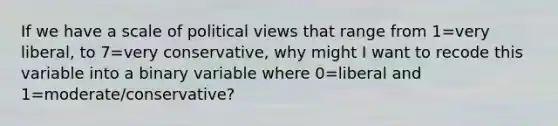 If we have a scale of political views that range from 1=very liberal, to 7=very conservative, why might I want to recode this variable into a binary variable where 0=liberal and 1=moderate/conservative?