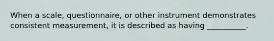 When a scale, questionnaire, or other instrument demonstrates consistent measurement, it is described as having __________.