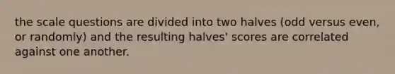 the scale questions are divided into two halves (odd versus even, or randomly) and the resulting halves' scores are correlated against one another.