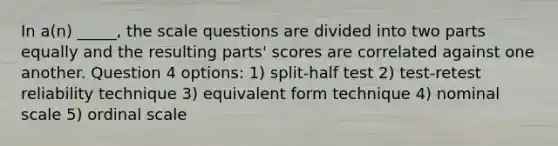 In a(n) _____, the scale questions are divided into two parts equally and the resulting parts' scores are correlated against one another. Question 4 options: 1) split-half test 2) test-retest reliability technique 3) equivalent form technique 4) nominal scale 5) ordinal scale