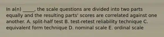 In a(n) _____, the scale questions are divided into two parts equally and the resulting parts' scores are correlated against one another. A. split-half test B. test-retest reliability technique C. equivalent form technique D. nominal scale E. ordinal scale